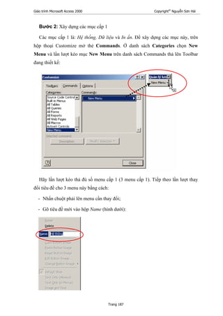 Giáo trình Microsoft Access 2000 Copyright®
Nguyễn Sơn Hải
Trang 187
Bước 2: Xây dựng các mục cấp 1
Các mục cấp 1 là: Hệ thống, Dữ liệu và In ấn. Để xây dựng các mục này, trên
hộp thoại Customize mở thẻ Commands. Ở danh sách Categories chọn New
Menu và lần lượt kéo mục New Menu trên danh sách Commands thả lên Toolbar
đang thiết kế:
Hãy lần lượt kéo thả đủ số menu cấp 1 (3 menu cấp 1). Tiếp theo lần lượt thay
đổi tiêu đề cho 3 menu này bằng cách:
- Nhấn chuột phải lên menu cần thay đổi;
- Gõ tiêu đề mới vào hộp Name (hình dưới):
 