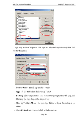 Giáo trình Microsoft Access 2000 Copyright®
Nguyễn Sơn Hải
Trang 189
Hộp thoại Toolbar Properties xuất hiện cho phép thiết lập các thuộc tính cho
Toolbar đang chọn:
- Toolbar Name - để thiết lập tên cho ToolBar;
- Type - để xác định kiểu là ToolBar hay Menu?
- Docking - để tuỳ chọn các kiểu khoá Menu: không cho phép thay đổi lại (Can't
Change); cho phép thay đổi lại Any Allow);
- Show on Toolbars Menu – cho phép hiển thị trên hệ thống thanh công cụ và
menu;
- Allow Customizing – cho phép định nghĩa lại các mục;
 