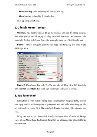 Giáo trình Microsoft Access 2000 Copyright®
Nguyễn Sơn Hải
Trang 190
- Allow Resizing – cho phép thay đổi kích cỡ hiển thị;
- Allow Moving – cho phép di chuyển được;
Thiết lập xong nhấn Close.
2. Gắn kết Menu, Toolbar
Một Menu hay Toolbar sau khi đã tạo ra, muốn đi kèm với đối tượng nào phải
thực hiện gắn kết vào đối tượng đó bằng cách thiết lập thuộc tính Toolbar - nếu
muốn gắn Toolbar hoặc Menu Bar – nêu muốn gắn menu bar. Cách làm như sau:
Bước 1: Mở đối tượng cần gắn kết Menu hoặc ToolBar (ví dụ một form) ra chế
độ Design View:
Bước 2: Chọn Menu Bar hoặc ToolBar cần gắn kết bằng cách thiết lập thuộc
tính ToolBar hoặc Menu Bar (hình trên chọn Menu Bar Quản lý lương).
3. Tạo form chính
Form chính là form chứa hệ thống menu (hoặc toolbar) của phần mềm, nó xuất
hiện ngay sau khi khởi động (Start-Up Object). Với mỗi phần mềm đóng gói hầu
hết phải tạo form chính. Để từ đây có thể mở đến các chức năng phần mềm cần làm
việc.
Trong một tệp Access, form chính là một form được thiết kế ở chế độ Design
view; có gắn Menu (hoặc ToolBar) và được thiết lập khởi động đầu tiên mỗi khi tệp
này được mở.
 