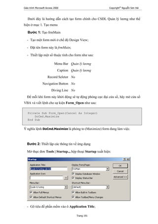 Giáo trình Microsoft Access 2000 Copyright®
Nguyễn Sơn Hải
Trang 191
Dưới đây là hướng dẫn cách tạo form chính cho CSDL Quản lý lương như thể
hiện ở mục 1. Tạo menu
Bước 1: Tạo frmMain
- Tạo một form mới ở chế độ Design View;
- Đặt tên form này là frmMain;
- Thiết lập một số thuộc tính cho form như sau:
Menu Bar Quản lý lương
Caption Quản lý lương
Record Seletor No
Navigation Button No
Diving Line No
Để mỗi khi form này khởi động sẽ tự động phóng cực đại cửa sổ, hãy mở cửa sổ
VBA và viết lệnh cho sự kiện Form_Open như sau:
Private Sub Form_Open(Cancel As Integer)
DoCmd.Maximize
End Sub
Ý nghĩa lệnh DoCmd.Maximize là phóng to (Maximize) form đang làm việc.
Bước 2: Thiết lập các thông tin về ứng dụng
Mở thực đơn Tools | Startup.., hộp thoại Startup xuất hiện:
- Gõ tiêu đề phần mềm vào ô Application Title;
 