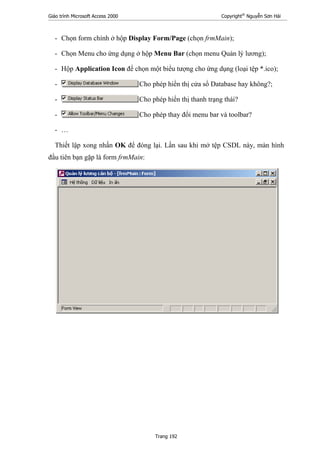 Giáo trình Microsoft Access 2000 Copyright®
Nguyễn Sơn Hải
Trang 192
- Chọn form chính ở hộp Display Form/Page (chọn frmMain);
- Chọn Menu cho ứng dụng ở hộp Menu Bar (chọn menu Quản lý lương);
- Hộp Application Icon để chọn một biểu tượng cho ứng dụng (loại tệp *.ico);
- Cho phép hiển thị cửa sổ Database hay không?;
- Cho phép hiển thị thanh trạng thái?
- Cho phép thay đổi menu bar và toolbar?
- …
Thiết lập xong nhấn OK để đóng lại. Lần sau khi mở tệp CSDL này, màn hình
đầu tiên bạn gặp là form frmMain:
 