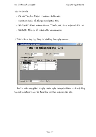 Giáo trình Microsoft Access 2000 Copyright®
Nguyễn Sơn Hải
Trang 194
Yêu cầu chi tiết:
- Các nút Tiến, Lùi để định vị hoá đơn cần làm việc;
- Nút Thêm mới để bắt đầu tạo mới một hoá đơn;
- Nút Xoá HĐ để xoá hoá đơn hiện tại. Yêu cầu phải có xác nhận trước khi xoá;
- Nút In HĐ để in chi tiết hoá đơn bán hàng ra report.
3. Thiết kế form tổng hợp thông tin bán hàng theo ngày như sau:
Sau khi nhập xong giá trị từ ngày và đến ngày, thông tin chi tiết về các mặt hàng
bán ra trong phạm vi ngày đó được tổng hợp theo như giao diện trên.
 