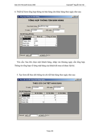 Giáo trình Microsoft Access 2000 Copyright®
Nguyễn Sơn Hải
Trang 195
4. Thiết kế form tổng hợp thông tin bán hàng cho khác hàng theo ngày như sau:
Yêu cầu: Sau khi chọn một khách hàng, nhập vào khoảng ngày cần tổng hợp.
Thông tin tổng hợp về từng mặt hàng của khách đó mua sẽ được liệt kê.
5. Tạo form để theo dõi thông tin chi tiết bán hàng theo ngày như sau:
 