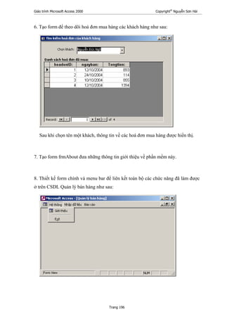 Giáo trình Microsoft Access 2000 Copyright®
Nguyễn Sơn Hải
Trang 196
6. Tạo form để theo dõi hoá đơn mua hàng các khách hàng như sau:
Sau khi chọn tên một khách, thông tin về các hoá đơn mua hàng được hiển thị.
7. Tạo form frmAbout đưa những thông tin giới thiệu về phần mềm này.
8. Thiết kế form chính và menu bar để liên kết toàn bộ các chức năng đã làm được
ở trên CSDL Quản lý bán hàng như sau:
 