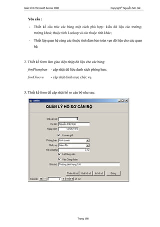 Giáo trình Microsoft Access 2000 Copyright®
Nguyễn Sơn Hải
Trang 198
Yêu cầu :
- Thiết kế cấu trúc các bảng một cách phù hợp : kiểu dữ liệu các trường;
trường khoá; thuộc tính Lookup và các thuộc tính khác;
- Thiết lập quan hệ cùng các thuộc tính đảm bảo toàn vẹn dữ liệu cho các quan
hệ;
2. Thiết kế form làm giao diện nhập dữ liệu cho các bảng:
frmPhongban - cập nhật dữ liệu danh sách phòng ban;
frmChucvu - cập nhật danh mục chức vụ.
3. Thiết kế form để cập nhật hồ sơ cán bộ như sau:
 
