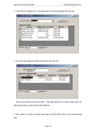 Giáo trình Microsoft Access 2000 Copyright®
Nguyễn Sơn Hải
Trang 199
3. Tạo form cho phép xem và in danh sách cán bộ từng phòng ban như sau:
4. Tạo form cho phép tìm kiếm cán bộ theo tên như sau:
Sau khi gõ một tên (có thể là đệm + Tên hoặc đầy đủ họ và tên), danh sách các
kết quả tìm thấy sẽ được liệt kê lên Subform.
5. Tạo report in ra báo cáo tổng hợp tổng số cán bộ theo chức vụ của từng phòng
ban.
 