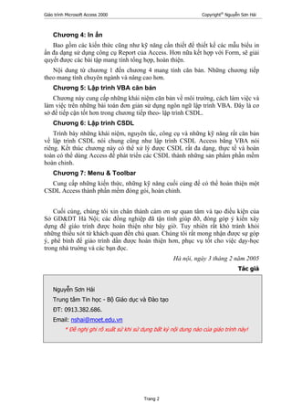 Giáo trình Microsoft Access 2000 Copyright®
Nguyễn Sơn Hải
Trang 2
Chương 4: In ấn
Bao gồm các kiến thức cũng như kỹ năng cần thiết để thiết kế các mẫu biểu in
ấn đa dạng sử dụng công cụ Report của Access. Hơn nữa kết hợp với Form, sẽ giải
quyết được các bài tập mang tính tổng hợp, hoàn thiện.
Nội dung từ chương 1 đến chương 4 mang tính căn bản. Những chương tiếp
theo mang tính chuyên ngành và nâng cao hơn.
Chương 5: Lập trình VBA căn bản
Chương này cung cấp những khái niệm căn bản về môi trường, cách làm việc và
làm việc trên những bài toán đơn giản sử dụng ngôn ngữ lập trình VBA. Đây là cơ
sở để tiếp cận tốt hơn trong chương tiếp theo- lập trình CSDL.
Chương 6: Lập trình CSDL
Trình bày những khái niệm, nguyên tắc, công cụ và những kỹ năng rất căn bản
về lập trình CSDL nói chung cũng như lập trình CSDL Access bằng VBA nói
riêng. Kết thúc chương này có thể xử lý được CSDL rất đa dạng, thực tế và hoàn
toàn có thể dùng Access để phát triển các CSDL thành những sản phẩm phần mềm
hoàn chỉnh.
Chương 7: Menu & Toolbar
Cung cấp những kiến thức, những kỹ năng cuối cùng để có thể hoàn thiện một
CSDL Access thành phần mềm đóng gói, hoàn chỉnh.
Cuối cùng, chúng tôi xin chân thành cám ơn sự quan tâm và tạo điều kiện của
Sở GD&DT Hà Nội; các đồng nghiệp đã tận tình giúp đỡ, đóng góp ý kiến xây
dựng để giáo trình được hoàn thiện như bây giờ. Tuy nhiên rất khó tránh khỏi
những thiếu xót từ khách quan đến chủ quan. Chúng tôi rất mong nhận được sự góp
ý, phê bình để giáo trình dần được hoàn thiện hơn, phục vụ tốt cho việc dạy-học
trong nhà truờng và các bạn đọc.
Hà nội, ngày 3 tháng 2 năm 2005
Tác giả
Nguyễn Sơn Hải
Trung tâm Tin học - Bộ Giáo dục và Đào tạo
ĐT: 0913.382.686.
Email: nshai@moet.edu.vn
* Đề nghị ghi rõ xuất sứ khi sử dụng bất kỳ nội dung nào của giáo trình này!
 