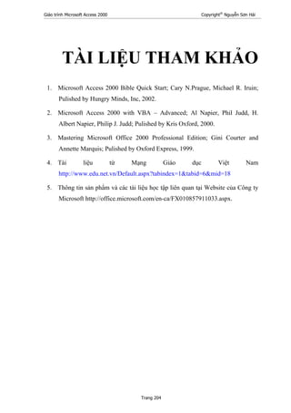 Giáo trình Microsoft Access 2000 Copyright®
Nguyễn Sơn Hải
Trang 204
TÀI LIỆU THAM KHẢO
1. Microsoft Access 2000 Bible Quick Start; Cary N.Prague, Michael R. Iruin;
Pulished by Hungry Minds, Inc, 2002.
2. Microsoft Access 2000 with VBA – Advanced; Al Napier, Phil Judd, H.
Albert Napier, Philip J. Judd; Pulished by Kris Oxford, 2000.
3. Mastering Microsoft Office 2000 Professional Edition; Gini Courter and
Annette Marquis; Pulished by Oxford Express, 1999.
4. Tài liệu từ Mạng Giáo dục Việt Nam
http://www.edu.net.vn/Default.aspx?tabindex=1&tabid=6&mid=18
5. Thông tin sản phẩm và các tài liệu học tập liên quan tại Website của Công ty
Microsoft http://office.microsoft.com/en-ca/FX010857911033.aspx.
 