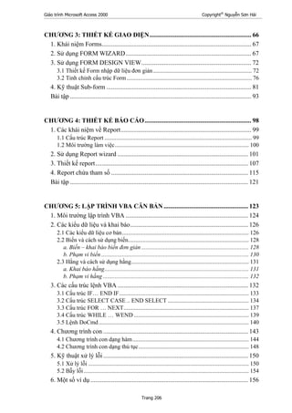 Giáo trình Microsoft Access 2000 Copyright®
Nguyễn Sơn Hải
Trang 206
CHƯƠNG 3: THIẾT KẾ GIAO DIỆN................................................................ 66
1. Khái niệm Forms.............................................................................................. 67
2. Sử dụng FORM WIZARD............................................................................... 67
3. Sử dụng FORM DESIGN VIEW..................................................................... 72
3.1 Thiết kế Form nhập dữ liệu đơn giản................................................................... 72
3.2 Tinh chỉnh cấu trúc Form..................................................................................... 76
4. Kỹ thuật Sub-form ........................................................................................... 81
Bài tập .................................................................................................................. 93
CHƯƠNG 4: THIẾT KẾ BÁO CÁO................................................................... 98
1. Các khái niệm về Report.................................................................................. 99
1.1 Cấu trúc Report .................................................................................................... 99
1.2 Môi trường làm việc........................................................................................... 100
2. Sử dụng Report wizard .................................................................................. 101
3. Thiết kế report................................................................................................ 107
4. Report chứa tham số ...................................................................................... 115
Bài tập ................................................................................................................ 121
CHƯƠNG 5: LẬP TRÌNH VBA CĂN BẢN ..................................................... 123
1. Môi trường lập trình VBA ............................................................................. 124
2. Các kiểu dữ liệu và khai báo.......................................................................... 126
2.1 Các kiểu dữ liệu cơ bản...................................................................................... 126
2.2 Biến và cách sử dụng biến.................................................................................. 128
a. Biến – khai báo biến đơn giản......................................................................... 128
b. Phạm vi biến .................................................................................................... 130
2.3 Hằng và cách sử dụng hằng................................................................................ 131
a. Khai báo hằng.................................................................................................. 131
b. Phạm vi hằng ................................................................................................... 132
3. Các cấu trúc lệnh VBA .................................................................................. 132
3.1 Cấu trúc IF… END IF........................................................................................ 133
3.2 Cấu trúc SELECT CASE .. END SELECT ....................................................... 134
3.3 Cấu trúc FOR … NEXT..................................................................................... 137
3.4 Cấu trúc WHILE … WEND .............................................................................. 139
3.5 Lệnh DoCmd...................................................................................................... 140
4. Chương trình con ........................................................................................... 143
4.1 Chương trình con dạng hàm............................................................................... 144
4.2 Chương trình con dạng thủ tục........................................................................... 148
5. Kỹ thuật xử lý lỗi ........................................................................................... 150
5.1 Xử lý lỗi ............................................................................................................. 150
5.2 Bẫy lỗi ................................................................................................................ 154
6. Một số ví dụ ................................................................................................... 156
 