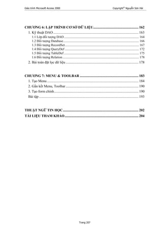 Giáo trình Microsoft Access 2000 Copyright®
Nguyễn Sơn Hải
Trang 207
CHƯƠNG 6: LẬP TRÌNH CƠ SỞ DỮ LIỆU................................................... 162
1. Kỹ thuật DAO................................................................................................ 163
1.1 Lớp đối tượng DAO........................................................................................... 164
1.2 Đối tượng Database............................................................................................ 166
1.3 Đối tượng RecordSet.......................................................................................... 167
1.4 Đối tượng QueryDef .......................................................................................... 172
1.5 Đối tượng TableDef ........................................................................................... 175
1.6 Đối tượng Relation............................................................................................. 178
2. Bài toán đặt lọc dữ liệu .................................................................................. 178
CHƯƠNG 7: MENU & TOOLBAR .................................................................. 183
1. Tạo Menu....................................................................................................... 184
2. Gắn kết Menu, Toolbar.................................................................................. 190
3. Tạo form chính............................................................................................... 190
Bài tập ................................................................................................................ 193
THUẬT NGỮ TIN HỌC..................................................................................... 202
TÀI LIỆU THAM KHẢO................................................................................... 204
 