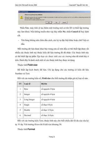 Giáo trình Microsoft Access 2000 Copyright®
Nguyễn Sơn Hải
Trang 21
Nhấn Yes- máy tính sẽ tạo thêm một trường mới có tên ID và thiết lập trường
này làm khoá. Nếu không muốn như vậy hãy nhấn No; nhấn Cancel để huỷ lệnh
cất.
- Tên bảng không nên chứa dấu cách, các ký tự đặc biệt khác hoặc chữ Việt có
dấu.
Mỗi trường dữ liệu được khai báo trong cửa sổ trên đều có thể thiết lập được rất
nhiều các thuộc tính tuỳ thuộc kiểu dữ liệu trường đó đã nhận. Các thuộc tính này
có thể thiết lập tại phần Tập hợp các thuộc tính của các trường như đã trình bày ở
trên. Dưới đây là danh sách một số các thuộc tính hay được sử dụng.
Thuộc tính Field size
Để thiết lập kích thước dữ liệu. Chỉ áp dụng cho các trường có kiểu dữ liệu
Number và Text.
Đối với các trường kiểu số, Field size cho biết trường đó nhận giá trị loại số nào.
TT Loại số Độ lớn
1 Byte số nguyên 2 byte
2 Integer số nguyên 4 byte
3 Long Integer số nguyên 6 byte
4 Single số thực 8 byte
5 Double số thực 12 byte
6 Decimal số thực 16 byte
Đối với các trường kiểu Text, thuộc tính này cho biết chiều dài tối đa của xâu ký
tự. Ví dụ: Với trường Hoten thì Field size khoảng 30.
Thuộc tính Format
 
