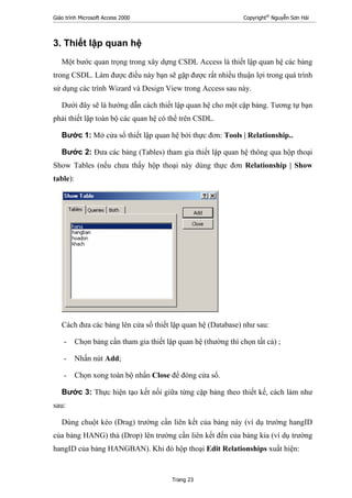 Giáo trình Microsoft Access 2000 Copyright®
Nguyễn Sơn Hải
Trang 23
3. Thiết lập quan hệ
Một bước quan trọng trong xây dựng CSDL Access là thiết lập quan hệ các bảng
trong CSDL. Làm được điều này bạn sẽ gặp được rất nhiều thuận lợi trong quá trình
sử dụng các trình Wizard và Design View trong Access sau này.
Dưới đây sẽ là hướng dẫn cách thiết lập quan hệ cho một cặp bảng. Tương tự bạn
phải thiết lập toàn bộ các quan hệ có thể trên CSDL.
Bước 1: Mở cửa sổ thiết lập quan hệ bởi thực đơn: Tools | Relationship..
Bước 2: Đưa các bảng (Tables) tham gia thiết lập quan hệ thông qua hộp thoại
Show Tables (nếu chưa thấy hộp thoại này dùng thực đơn Relationship | Show
table):
Cách đưa các bảng lên cửa sổ thiết lập quan hệ (Database) như sau:
- Chọn bảng cần tham gia thiết lập quan hệ (thường thì chọn tất cả) ;
- Nhấn nút Add;
- Chọn xong toàn bộ nhấn Close để đóng cửa sổ.
Bước 3: Thực hiện tạo kết nối giữa từng cặp bảng theo thiết kế, cách làm như
sau:
Dùng chuột kéo (Drag) trường cần liên kết của bảng này (ví dụ trường hangID
của bảng HANG) thả (Drop) lên trường cần liên kết đến của bảng kia (ví dụ trường
hangID của bảng HANGBAN). Khi đó hộp thoại Edit Relationships xuất hiện:
 