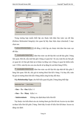Giáo trình Microsoft Access 2000 Copyright®
Nguyễn Sơn Hải
Trang 24
Trong trường hợp muốn thiết lập các thuộc tính đảm bảo toàn vẹn dữ liệu
(Enforce Referential Integrity) cho quan hệ hãy thực hiện chọn (checked) 3 mục
chọn sau:
để đồng ý thiết lập các thuộc tính đảm bảo toàn vẹn
dữ liệu;
đảm bảo toàn vẹn dữ liệu khi xoá dữ liệu giữa 2 bảng
liên quan. Khi đó, nếu một bản ghi ở bảng có quan hệ 1 bị xoá, toàn bộ các bản ghi
có quan hệ với bản ghi hiện tại sẽ được tự động xoá ở bảng có quan hệ nhiều (nếu
xoá 1 CHA, toàn bộ các con của cha đó sẽ tự động bị xoá khỏi bảng CON);
đảm bảo toàn vẹn dữ liệu khi cập nhật dữ liệu giữa 2
bảng liên quan. Khi đó, nếu giá trị trường khoá liên kết ở bảng 1 bị thay đổi, toàn
bộ giá trị trường khoá liên kết ở bảng nhiều cũng bị thay đổi theo.
Hộp Relationship Type: cho biết kiểu quan hệ giữa 2 bảng đang thiết lập:
- One – To – One Kiểu 1-1
- One – To – Many Kiểu 1-∞
- Indeterminate Không xác định được kiểu liên kết
Tuỳ thuộc vào kiểu khoá của các trường tham gia liên kết mà Access tự xác định
ra được kiểu liên kết giữa 2 bảng. Dưới đây là một số kiểu liên kết được Access tự
động xác định:
 