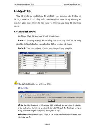 Giáo trình Microsoft Access 2000 Copyright®
Nguyễn Sơn Hải
Trang 26
4. Nhập dữ liệu
Nhập dữ liệu là yêu cầu bắt buộc đối với bất kỳ một ứng dụng nào. Dữ liệu có
thể được nhập vào CSDL bằng nhiều con đường khác nhau. Trong phần này sẽ
trình bày cách nhập dữ liệu từ bàn phìm vào trực tiếp các bảng dữ liệu trong
Access.
4.1 Cách nhập dữ liệu
Có 2 bước để có thể nhập trực tiếp dữ liệu vào bảng:
Bước 1: Mở bảng để nhập dữ liệu bằng cách: nhấn đúp chuột lên tên bảng
cần nhập dữ liệu; hoặc chọn bảng cần nhập dữ liệu rồi nhấn nút Open;
Bước 2: Thực hiện nhập dữ liệu vào bảng đang mở bằng bàn phím
Chú ý : Một số lỗi có thể xảy ra khi nhập dữ liệu
Lỗi thứ nhất:
Lỗi do: Bạn đã nhập vào giá trị không tương thích với kiểu dữ liệu của trường đã chỉ định.
Ví dụ: trường kiểu Numeric mà gõ vào chữ cái; hoặc không gõ đầy đủ các giá trị ngày,
tháng, năm cho trường kiểu Date/Time,.. lỗi này sẽ xuất hiện.
Khắc phục: hãy nhập lại cho đúng, đủ giá trị các trường đã yêu cầu đến khi không xuất
hiện thông báo lỗi.
 