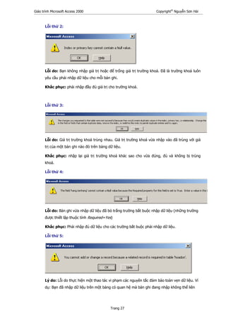 Giáo trình Microsoft Access 2000 Copyright®
Nguyễn Sơn Hải
Trang 27
Lỗi thứ 2:
Lỗi do: Bạn không nhập giá trị hoặc để trống giá trị trường khoá. Đã là trường khoá luôn
yêu cầu phải nhập dữ liệu cho mỗi bản ghi.
Khắc phục: phải nhập đầy đủ giá trị cho trường khoá.
Lỗi thứ 3:
Lỗi do: Giá trị trường khoá trùng nhau. Giá trị trường khoá vừa nhập vào đã trùng với giá
trị của một bản ghi nào đó trên bảng dữ liệu.
Khắc phục: nhập lại giá trị trường khoá khác sao cho vừa đúng, đủ và không bị trùng
khoá.
Lỗi thứ 4:
Lỗi do: Bản ghi vừa nhập dữ liệu đã bỏ trắng trường bắt buộc nhập dữ liệu (những trường
được thiết lập thuộc tính Required=Yes)
Khắc phục: Phải nhập đủ dữ liệu cho các trường bắt buộc phải nhập dữ liệu.
Lỗi thứ 5:
Lý do: Lỗi do thực hiện một thao tác vi phạm các nguyên tắc đảm bảo toàn vẹn dữ liệu. Ví
dụ: Bạn đã nhập dữ liệu trên một bảng có quan hệ mà bản ghi đang nhập không thể liên
 