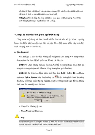 Giáo trình Microsoft Access 2000 Copyright®
Nguyễn Sơn Hải
Trang 28
kết được tới được một bản ghi nào của bảng có quan hệ 1 với nó (nhập một hàng bán mà
mã hàng đó chưa có trong bảng danh mục hàng hoá).
Khắc phục: Tìm và nhập cho đúng giá trị theo bảng quan hệ 1 tương ứng. Tham khảo
cách khắc phục lỗi này ở mục 5: thuộc tính LookUp.
4.2 Một số thao tác xử lý dữ liệu trên bảng
Đứng trước một bảng dữ liệu, có rất nhiều thao tác cần xử lý, ví dụ: sắp xếp
bảng, tìm kiếm các bản ghi, xoá bản ghi nào đó,… Nội dung phần này trình bày
cách sử dụng một số thao tác đó.
a. Xoá bản ghi
Xoá bản ghi là thao tác xoá bỏ một số bản ghi ra khỏi bảng. Với bảng dữ liệu
đang mở có thể thực hiện 2 bước sau để xoá các bản ghi:
Bước 1: Chọn những bản ghi cần xoá. Có thể chọn một hoặc nhiều bản ghi
bằng cách dùng chuột đánh dấu đầu dòng những bản ghi cần chọn;
Bước 2: Ra lệnh xoá bằng cách: mở thực đơn Edit | Delete Record hoặc
nhấn nút Delete Record trên thanh công cụ hoặc nhấn phải chuột lên vùng
đã chọn, tiếp theo nhấn Delete Record. Một hộp thoại xuất hiện để bạn khẳng
định một lần nữa việc xoá dữ liệu:
- Chọn Yes để đồng ý xoá;
- Nhấn No để huỷ lệnh xoá.
Chú ý
Dữ liệu đã đồng ý xoá sẽ không thể phục hồi lại được. Nên phải cân nhắc trước quyết định này cũng
như cân nhắc trước các câu hỏi kiểu Yes/No truớc khi quyết định.
 