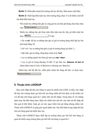 Giáo trình Microsoft Access 2000 Copyright®
Nguyễn Sơn Hải
Trang 30
Bước 1: Nhấn phải chuột lên trường cần lọc dữ liệu. Một menu xuất hiện:
Bước 2: Thiết lập điều kiện lọc trên trường đang chọn. Có rất nhiều cách để
xác định điều kiện lọc:
- Nếu muốn lọc những bản ghi có cùng giá trị của bản ghi đang chọn hãy chọn
mục ;
- Muốn lọc những bản ghi thoả mãn điều kiện nào đó, hãy gõ điều kiện lên
mục: . Ví dụ:
+ Gõ >=10 - để lọc ra những bản ghi có giá trị trường đang thiết lập lọc lớn
hơn hoặc bằng 10;
+ Gõ <>3 - lọc ra những bản ghi có giá trị trường đang lọc khác 3,…
+ Đặc biệt: giá trị trống, rỗng được miêu tả là Null;
+ Lọc ra những người tên Nam gõ như sau Like '*Nam';
+ Lọc ra giá trị trong khoảng 10 đến 15 gõ như sau: Between 10 And 15
(tham khảo toán tử Like và Between ở chương sau- Queries).
Muốn huỷ chế độ đặt lọc, nhấn phải chuột lên bảng dữ liệu và chọn mục:
5. Thuộc tính LOOKUP
Qua cách nhập dữ liệu cho bảng có quan hệ nhiều trên CSDL ta thấy việc nhập
dữ liệu cho trường tham gia liên kết của bảng nhiều đòi hỏi phải có độ chính xác
với dữ liệu trên bảng quan hệ 1 (phải nhớ mã để nhập). Trong thực tế với những
danh mục lên đến hàng trăm, thậm chí nhiều hơn nữa thì việc nhớ mã để nhập dữ
liệu quả là khó khăn: hoặc gõ sai mã, nguy hiểm hơn gõ đúng nhưng nhầm mã.
Thuộc tính LOOKUP sẽ giúp giải quyết phần nào việc khó khăn trong nhập dữ liệu
trên các bảng quan hệ nhiều như vậy.
Thuộc tính LOOKUP được thiết lập tại trường tham gia liên kết trên bảng có
quan hệ nhiều sang trường tham gia liên kết của bảng có quan hệ 1.
 