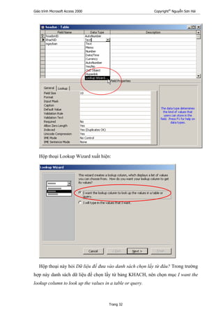 Giáo trình Microsoft Access 2000 Copyright®
Nguyễn Sơn Hải
Trang 32
Hộp thoại Lookup Wizard xuất hiện:
Hộp thoại này hỏi Dữ liệu để đưa vào danh sách chọn lấy từ đâu? Trong trường
hợp này danh sách dữ liệu để chọn lấy từ bảng KHACH, nên chọn mục I want the
lookup column to look up the values in a table or query.
 