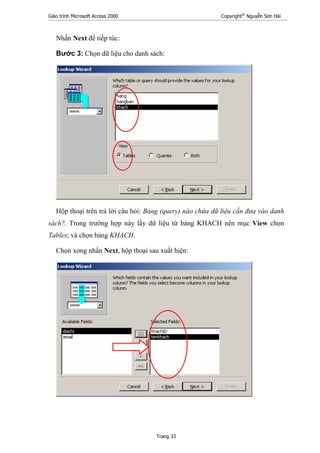 Giáo trình Microsoft Access 2000 Copyright®
Nguyễn Sơn Hải
Trang 33
Nhấn Next để tiếp túc:
Bước 3: Chọn dữ liệu cho danh sách:
Hộp thoại trên trả lời câu hỏi: Bảng (query) nào chứa dữ liệu cần đưa vào danh
sách?. Trong trường hợp này lấy dữ liệu từ bảng KHACH nên mục View chọn
Tables; và chọn bảng KHACH.
Chọn xong nhấn Next, hộp thoại sau xuất hiện:
 
