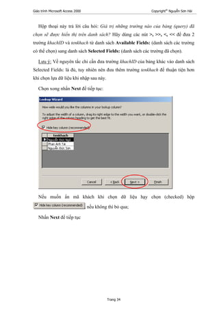 Giáo trình Microsoft Access 2000 Copyright®
Nguyễn Sơn Hải
Trang 34
Hộp thoại này trả lời câu hỏi: Giá trị những trường nào của bảng (query) đã
chọn sẽ được hiển thị trên danh sách? Hãy dùng các nút >, >>, <, << để đưa 2
trường khachID và tenkhach từ danh sách Available Fields: (danh sách các trường
có thể chọn) sang danh sách Selected Fields: (danh sách các trường đã chọn).
Lưu ý: Về nguyên tắc chỉ cần đưa trường khachID của bảng khác vào danh sách
Selected Fields: là đủ, tuy nhiên nên đưa thêm trường tenkhach để thuận tiện hơn
khi chọn lựa dữ liệu khi nhập sau này.
Chọn xong nhấn Next để tiếp tục:
Nếu muốn ẩn mã khách khi chọn dữ liệu hạy chọn (checked) hộp
, nếu không thì bỏ qua;
Nhấn Next để tiếp tục
 