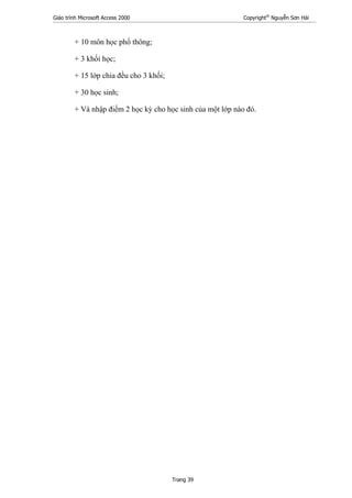 Giáo trình Microsoft Access 2000 Copyright®
Nguyễn Sơn Hải
Trang 39
+ 10 môn học phổ thông;
+ 3 khối học;
+ 15 lớp chia đều cho 3 khối;
+ 30 học sinh;
+ Và nhập điểm 2 học kỳ cho học sinh của một lớp nào đó.
 