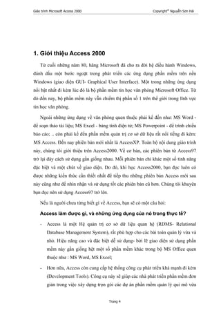 Giáo trình Microsoft Access 2000 Copyright®
Nguyễn Sơn Hải
Trang 4
1. Giới thiệu Access 2000
Từ cuối những năm 80, hãng Microsoft đã cho ra đời hệ điều hành Windows,
đánh dấu một bước ngoặt trong phát triển các ứng dụng phần mềm trên nền
Windows (giao diện GUI- Graphical User Interface). Một trong những ứng dụng
nổi bật nhất đi kèm lúc đó là bộ phần mềm tin học văn phòng Microsoft Office. Từ
đó đến nay, bộ phần mềm này vẫn chiếm thị phần số 1 trên thế giới trong lĩnh vực
tin học văn phòng.
Ngoài những ứng dụng về văn phòng quen thuộc phải kể đến như: MS Word -
để soạn thảo tài liệu; MS Excel - bảng tính điện tử; MS Powerpoint - để trình chiếu
báo cáo; .. còn phải kể đến phần mềm quản trị cơ sở dữ liệu rất nổi tiếng đi kèm:
MS Access. Đến nay phiên bản mới nhất là AccessXP. Toàn bộ nội dung giáo trình
này, chúng tôi giới thiệu trên Access2000. Về cơ bản, các phiên bản từ Access97
trở lại đây cách sử dụng gần giống nhau. Mỗi phiên bản chỉ khác một số tính năng
đặc biệt và một chút về giao diện. Do đó, khi học Access2000, bạn đọc luôn có
được những kiến thức cần thiết nhất để tiếp thu những phiên bản Access mới sau
này cũng như để nhìn nhận và sử dụng tốt các phiên bản cũ hơn. Chúng tôi khuyên
bạn đọc nên sử dụng Access97 trở lên.
Nếu là người chưa từng biết gì về Access, bạn sẽ có một câu hỏi:
Access làm được gì, và những ứng dụng của nó trong thực tế?
- Access là một Hệ quản trị cơ sở dữ liệu quan hệ (RDMS- Relational
Database Management System), rất phù hợp cho các bài toán quản lý vừa và
nhỏ. Hiệu năng cao và đặc biệt dễ sử dụng- bởi lẽ giao diện sử dụng phần
mềm này gần giống hệt một số phần mềm khác trong bộ MS Office quen
thuộc như : MS Word, MS Excel;
- Hơn nữa, Access còn cung cấp hệ thống công cụ phát triển khá mạnh đi kèm
(Development Tools). Công cụ này sẽ giúp các nhà phát triển phần mềm đơn
giản trong việc xây dựng trọn gói các dự án phần mềm quản lý qui mô vừa
 