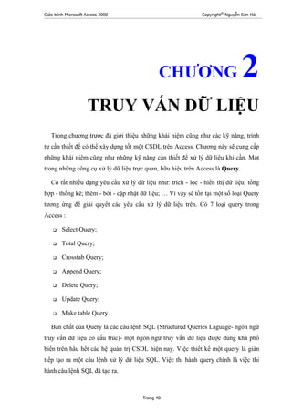 Giáo trình Microsoft Access 2000 Copyright®
Nguyễn Sơn Hải
Trang 40
CHƯƠNG 2
TRUY VẤN DỮ LIỆU
Trong chương trước đã giới thiệu những khái niệm cũng như các kỹ năng, trình
tự cần thiết để có thể xây dựng tốt một CSDL trên Access. Chương này sẽ cung cấp
những khái niệm cũng như những kỹ năng cần thiết để xử lý dữ liệu khi cần. Một
trong những công cụ xử lý dữ liệu trực quan, hữu hiệu trên Access là Query.
Có rất nhiều dạng yêu cầu xử lý dữ liệu như: trích - lọc - hiển thị dữ liệu; tổng
hợp - thống kê; thêm - bớt - cập nhật dữ liệu; … Vì vậy sẽ tồn tại một số loại Query
tương ứng để giải quyết các yêu cầu xử lý dữ liệu trên. Có 7 loại query trong
Access :
Select Query;
Total Query;
Crosstab Query;
Append Query;
Delete Query;
Update Query;
Make table Query.
Bản chất của Query là các câu lệnh SQL (Structured Queries Laguage- ngôn ngữ
truy vấn dữ liệu có cấu trúc)- một ngôn ngữ truy vấn dữ liệu được dùng khá phổ
biến trên hầu hết các hệ quản trị CSDL hiện nay. Việc thiết kế một query là gián
tiếp tạo ra một câu lệnh xử lý dữ liệu SQL. Việc thi hành query chính là việc thi
hành câu lệnh SQL đã tạo ra.
 