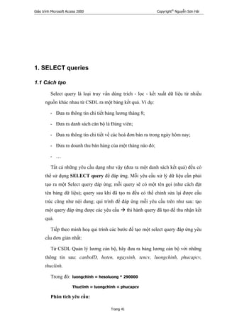 Giáo trình Microsoft Access 2000 Copyright®
Nguyễn Sơn Hải
Trang 41
1. SELECT queries
1.1 Cách tạo
Select query là loại truy vấn dùng trích - lọc - kết xuất dữ liệu từ nhiều
nguồn khác nhau từ CSDL ra một bảng kết quả. Ví dụ:
- Đưa ra thông tin chi tiết bảng lương tháng 8;
- Đưa ra danh sách cán bộ là Đảng viên;
- Đưa ra thông tin chi tiết về các hoá đơn bán ra trong ngày hôm nay;
- Đưa ra doanh thu bán hàng của một tháng nào đó;
- …
Tất cả những yêu cầu dạng như vậy (đưa ra một danh sách kết quả) đều có
thể sử dụng SELECT query để đáp ứng. Mỗi yêu cầu xử lý dữ liệu cần phải
tạo ra một Select query đáp ứng; mỗi query sẽ có một tên gọi (như cách đặt
tên bảng dữ liệu); query sau khi đã tạo ra đều có thể chỉnh sửa lại được cấu
trúc cũng như nội dung; qui trình để đáp ứng mỗi yêu cầu trên như sau: tạo
một query đáp ứng được các yêu cầu thi hành query đã tạo để thu nhận kết
quả.
Tiếp theo minh hoạ qui trình các bước để tạo một select query đáp ứng yêu
cầu đơn giản nhất:
Từ CSDL Quản lý lương cán bộ, hãy đưa ra bảng lương cán bộ với những
thông tin sau: canboID, hoten, ngaysinh, tencv, luongchinh, phucapcv,
thuclinh.
Trong đó: luongchinh = hesoluong * 290000
Thuclinh = luongchinh + phucapcv
Phân tích yêu cầu:
 