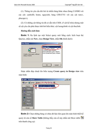 Giáo trình Microsoft Access 2000 Copyright®
Nguyễn Sơn Hải
Trang 42
(1). Thông tin yêu cầu đòi hòi từ nhiều bảng khác nhau (bảng CANBO với
các cột: canboID, hoten, ngaysinh; bảng CHUCVU với các cột tencv,
phucapcv);
(2). Có những cột thông tin đã có sẵn trên CSDL (5 cột kể trên) nhưng một
số cột yêu cầu phải được tính bởi biểu thức: cột luongchinh và cột thuclinh.
Hướng dẫn cách làm:
Bước 1: Ra lệnh tạo một Select query mới bằng cách: kích hoạt thẻ
Queries, nhấn nút New, chọn Design View, nhấn Ok (hình dưới):
Hoặc nhấn đúp chuột lên biểu tượng Create query in Design view trên
màn hình:
Bước 2: Chọn những bảng có chứa dữ liệu liên quan lên màn hình thiết kế
query từ cửa sổ Show Table (không thấy cửa sổ này nhấn nút Show table
trên thanh công cụ):
 