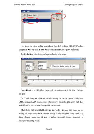 Giáo trình Microsoft Access 2000 Copyright®
Nguyễn Sơn Hải
Trang 43
Hãy chọn các bảng có liên quan (bảng CANBO và bảng CHUCVU); chọn
xong nhấn Add và nhấn Close. Khi đó màn hình thiết kế query xuất hiện:
Bước 3: Khai báo những thông tin cần thiết cho query:
Dòng Field: là nơi khai báo danh sách các thông tin (cột dữ liệu) của bảng
kết quả.
Có 2 loại thông tin bài toán yêu cầu: thông tin có sẵn từ các trường trên
CSDL như canboID, hoten, tencv, phucapcv và thông tin phải được tính theo
một biểu thức nào đó như: luongchinh và thuclinh.
Muốn hiển thị trường (field) nào lên query, chỉ việc nhấn đúp chuột lên tên
trường đó hoặc dùng chuột kéo tên chúng từ các bảng lên dòng Field. Hãy
dùng phương pháp này để đưa 4 trường canboID, hoten, ngaysinh và
phucapcv lên dòng Field.
Nhấn đúp lên tên trường để chọn
 