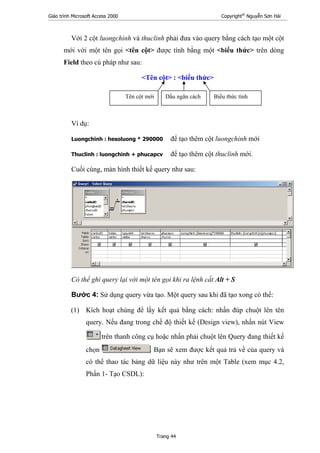 Giáo trình Microsoft Access 2000 Copyright®
Nguyễn Sơn Hải
Trang 44
Với 2 cột luongchinh và thuclinh phải đưa vào query bằng cách tạo một cột
mới với một tên gọi <tên cột> được tính bằng một <biểu thức> trên dòng
Field theo cú pháp như sau:
<Tên cột> : <biểu thức>
Ví dụ:
Luongchinh : hesoluong * 290000 để tạo thêm cột luongchinh mới
Thuclinh : luongchinh + phucapcv để tạo thêm cột thuclinh mới.
Cuối cùng, màn hình thiết kế query như sau:
Có thể ghi query lại với một tên gọi khi ra lệnh cất Alt + S
Bước 4: Sử dụng query vừa tạo. Một query sau khi đã tạo xong có thể:
(1) Kích hoạt chúng để lấy kết quả bằng cách: nhấn đúp chuột lên tên
query. Nếu đang trong chế độ thiết kế (Design view), nhấn nút View
trên thanh công cụ hoặc nhấn phải chuột lên Query đang thiết kế
chọn . Bạn sẽ xem được kết quả trả về của query và
có thể thao tác bảng dữ liệu này như trên một Table (xem mục 4.2,
Phần 1- Tạo CSDL):
Tên cột mới Dấu ngăn cách Biểu thức tính
 