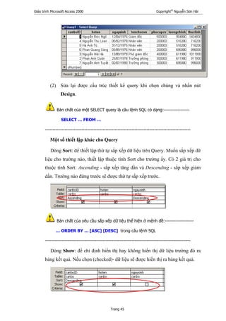 Giáo trình Microsoft Access 2000 Copyright®
Nguyễn Sơn Hải
Trang 45
(2) Sửa lại được cấu trúc thiết kế query khi chọn chúng và nhấn nút
Design.
Bản chất của một SELECT query là câu lệnh SQL có dạng:-----------------
SELECT … FROM …
------------------------------------------------------------------------------------------------
Một số thiết lập khác cho Query
Dòng Sort: để thiết lập thứ tự sắp xếp dữ liệu trên Query. Muốn sắp xếp dữ
liệu cho trường nào, thiết lập thuộc tính Sort cho trường ấy. Có 2 giá trị cho
thuộc tính Sort: Ascending - sắp xếp tăng dần và Descending - sắp xếp giảm
dần. Trường nào đứng trước sẽ được thứ tự sắp xếp trước.
Bản chất của yêu cầu sắp xếp dữ liệu thể hiện ở mệnh đề:-------------------
… ORDER BY … [ASC] [DESC] trong câu lệnh SQL
------------------------------------------------------------------------------------------------
Dòng Show: để chỉ định hiển thị hay không hiển thị dữ liệu trường đó ra
bảng kết quả. Nếu chọn (checked)- dữ liệu sẽ được hiển thị ra bảng kết quả.
 
