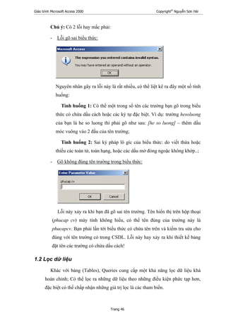 Giáo trình Microsoft Access 2000 Copyright®
Nguyễn Sơn Hải
Trang 46
Chú ý: Có 2 lỗi hay mắc phải:
- Lỗi gõ sai biểu thức:
Nguyên nhân gây ra lỗi này là rất nhiều, có thể liệt kê ra đây một số tình
huống:
Tình huống 1: Có thể một trong số tên các trường bạn gõ trong biểu
thức có chứa dấu cách hoặc các ký tự đặc biệt. Ví dụ: trường hesoluong
của bạn là he so luong thì phải gõ như sau: [he so luong] – thêm dấu
móc vuông vào 2 đầu của tên trường;
Tình huống 2: Sai ký pháp lô gíc của biểu thức: do viết thừa hoặc
thiếu các toán tử, toán hạng, hoặc các dấu mở đóng ngoặc không khớp..;
- Gõ không đúng tên trường trong biểu thức:
Lỗi này xảy ra khi bạn đã gõ sai tên trường. Tên hiển thị trên hộp thoại
(phucap cv) máy tính không hiểu, có thể tên đúng của trường này là
phucapcv. Bạn phải lần tới biểu thức có chứa tên trên và kiểm tra sửa cho
đúng với tên trường có trong CSDL. Lỗi này hay xảy ra khi thiết kế bảng
đặt tên các trường có chứa dấu cách!
1.2 Lọc dữ liệu
Khác với bảng (Tables), Queries cung cấp một khả năng lọc dữ liệu khá
hoàn chỉnh; Có thể lọc ra những dữ liệu theo những điều kiện phức tạp hơn,
đặc biệt có thể chấp nhận những giá trị lọc là các tham biến.
 