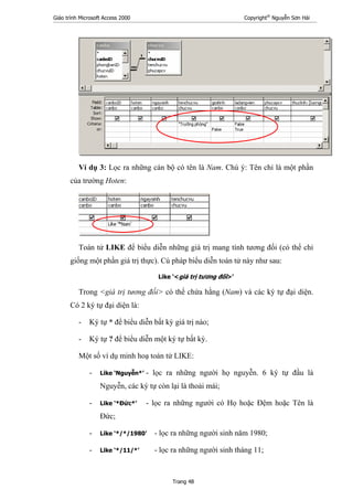 Giáo trình Microsoft Access 2000 Copyright®
Nguyễn Sơn Hải
Trang 48
Ví dụ 3: Lọc ra những cán bộ có tên là Nam. Chú ý: Tên chỉ là một phần
của trường Hoten:
Toán tử LIKE để biểu diễn những giá trị mang tính tương đối (có thể chỉ
giống một phần giá trị thực). Cú pháp biểu diễn toán tử này như sau:
Like ‘<giá trị tương đối>’
Trong <giá trị tương đối> có thể chứa hằng (Nam) và các ký tự đại diện.
Có 2 ký tự đại diện là:
- Ký tự * để biểu diễn bất kỳ giá trị nào;
- Ký tự ? để biểu diễn một ký tự bất kỳ.
Một số ví dụ minh hoạ toán tử LIKE:
- Like ‘Nguyễn*’ - lọc ra những người họ nguyễn. 6 ký tự đầu là
Nguyễn, các ký tự còn lại là thoải mái;
- Like ‘*Đức*’ - lọc ra những người có Họ hoặc Đệm hoặc Tên là
Đức;
- Like ‘*/*/1980’ - lọc ra những người sinh năm 1980;
- Like ‘*/11/*’ - lọc ra những người sinh tháng 11;
 