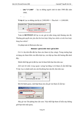 Giáo trình Microsoft Access 2000 Copyright®
Nguyễn Sơn Hải
Trang 49
- Like ‘*/*/198?’ - lọc ra những người sinh từ năm 1980 đến năm
1989;
- …
Ví dụ 4: Lọc ra những cán bộ có 2,000,000>= Thuclinh >=1,000,000:
Toán tử BETWEEN để lọc ra các giá trị nằm trong một khoảng nào đó.
Thường giải quyết các yêu cầu lớn hơn hoặc bằng bao nhiêu và nhỏ hơn hoặc
bảng bao nhiêu?
Cú pháp toán tử Between như sau:
Between <giá trị nhỏ> And <giá trị lớn>
Cả 4 ví dụ trên đều đặt lọc theo các tham trị (lọc cứng). Trong trường hợp
sử dụng các tham biến vào điều kiện lọc, xin tiếp tục theo dõi hướng dẫn dưới
đây:
Muốn thiết lập giá trị đặt lọc nào là tham biến bạn làm như sau:
[Gõ một lời nhắc trong ngoặc vuông] tại đúng vị trí tham số cần thiết lập.
Ví dụ: Lọc ra danh sách các cán bộ phòng ban nào đó, làm như sau:
Khi thi hành query, một hộp thoại yêu cầu gõ vào tham số cần lọc:
Hãy gõ vào Tên phòng ban cần xem. Việc thiết lập tham số kiểu này không
giới hạn trên một query.
 