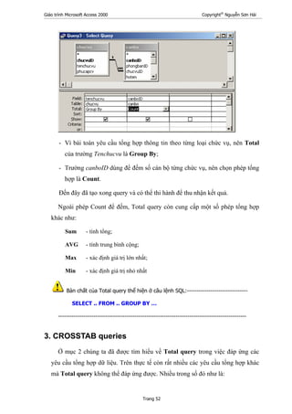 Giáo trình Microsoft Access 2000 Copyright®
Nguyễn Sơn Hải
Trang 52
- Vì bài toán yêu cầu tổng hợp thông tin theo từng loại chức vụ, nên Total
của trường Tenchucvu là Group By;
- Trường canboID dùng để đếm số cán bộ từng chức vụ, nên chọn phép tổng
hợp là Count.
Đến đây đã tạo xong query và có thể thi hành để thu nhận kết quả.
Ngoài phép Count để đếm, Total query còn cung cấp một số phép tổng hợp
khác như:
Sum - tính tổng;
AVG - tính trung bình cộng;
Max - xác định giá trị lớn nhất;
Min - xác định giá trị nhỏ nhất
Bản chất của Total query thể hiện ở câu lệnh SQL:-------------------------------
SELECT .. FROM .. GROUP BY …
------------------------------------------------------------------------------------------------
3. CROSSTAB queries
Ở mục 2 chúng ta đã được tìm hiểu về Total query trong việc đáp ứng các
yêu cầu tổng hợp dữ liệu. Trên thực tế còn rất nhiều các yêu cầu tổng hợp khác
mà Total query không thể đáp ứng được. Nhiều trong số đó như là:
 