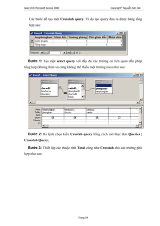 Giáo trình Microsoft Access 2000 Copyright®
Nguyễn Sơn Hải
Trang 54
Các bước để tạo một Crosstab query. Ví dụ tạo query đưa ra được bảng tổng
hợp sau:
Bước 1: Tạo một select query với đầy đủ các trường có liên quan đến phép
tổng hợp (không thừa và cũng không thể thiếu một trường nào) như sau:
Bước 2: Ra lệnh chọn kiểu Crostab query bằng cách mở thực đơn Queries |
Crosstab Query;
Bước 3: Thiết lập các thuộc tính Total cũng như Crosstab cho các trường phù
hợp như sau:
 