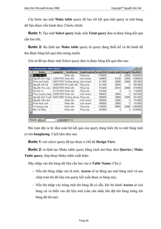 Giáo trình Microsoft Access 2000 Copyright®
Nguyễn Sơn Hải
Trang 56
Các bước tạo một Make table query để lưu trữ kết quả một query ra một bảng
dữ liệu được tiến hành theo 2 bước chính:
Bước 1: Tạo một Select query hoặc một Total query đưa ra được bảng kết quả
cần lưu trữ;
Bước 2: Ra lệnh tạo Make table query từ query đang thiết kế và thi hành để
thu được bảng kết quả như mong muốn.
Giả sử đã tạo được một Select query đưa ra được bảng kết quả như sau:
Bài toán đặt ra là: đưa toàn bộ kết quả của query đang hiển thị ra một bảng mới
có tên bangluong. Cách làm như sau:
Bước 1: mở select query đã tạo được ở chế độ Design View;
Bước 2: ra lệnh tạo Make table query bằng cách mở thực đơn Queries | Make
Table query, hộp thoại Make table xuất hiện:
Hãy nhập vào tên bảng dữ liệu cần lưu vào ô Table Name: Chú ý:
- Nếu tên bảng nhập vào là mới, Access sẽ tự động tạo một bảng mới và sao
chép toàn bộ dữ liệu mà query kết xuất được ra bảng này;
- Nếu tên nhập vào trùng một tên bảng đã có sẵn, khi thi hành Access sẽ xoá
bảng cũ và điền vào dữ liệu mới (cần cân nhắc khi đặt tên bảng trùng tên
bảng đã tồn tại).
 