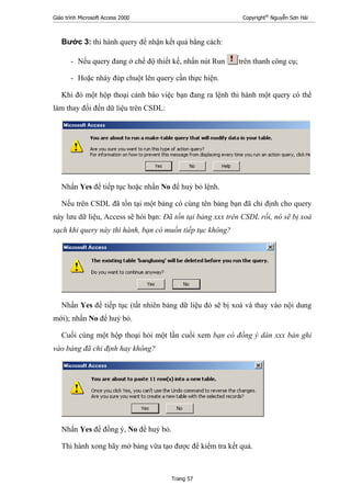 Giáo trình Microsoft Access 2000 Copyright®
Nguyễn Sơn Hải
Trang 57
Bước 3: thi hành query để nhận kết quả bằng cách:
- Nếu query đang ở chế độ thiết kế, nhấn nút Run trên thanh công cụ;
- Hoặc nháy đúp chuột lên query cần thực hiện.
Khi đó một hộp thoại cảnh báo việc bạn đang ra lệnh thi hành một query có thể
làm thay đổi đến dữ liệu trên CSDL:
Nhấn Yes để tiếp tục hoặc nhấn No để huỷ bỏ lệnh.
Nếu trên CSDL đã tồn tại một bảng có cùng tên bảng bạn đã chỉ định cho query
này lưu dữ liệu, Access sẽ hỏi bạn: Đã tồn tại bảng xxx trên CSDL rồi, nó sẽ bị xoá
sạch khi query này thi hành, bạn có muốn tiếp tục không?
Nhấn Yes để tiếp tục (tất nhiên bảng dữ liệu đó sẽ bị xoá và thay vào nội dung
mới); nhấn No để huỷ bỏ.
Cuối cùng một hộp thoại hỏi một lần cuối xem bạn có đồng ý dán xxx bản ghi
vào bảng đã chỉ định hay không?
Nhấn Yes để đồng ý, No để huỷ bỏ.
Thi hành xong hãy mở bảng vừa tạo được để kiểm tra kết quả.
 