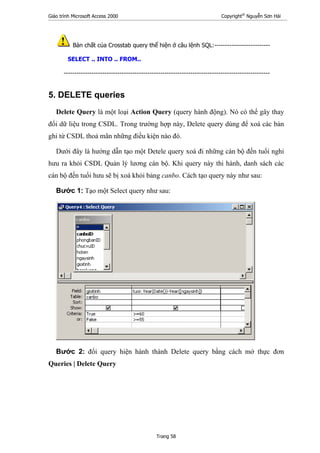 Giáo trình Microsoft Access 2000 Copyright®
Nguyễn Sơn Hải
Trang 58
Bản chất của Crosstab query thể hiện ở câu lệnh SQL:--------------------------
SELECT .. INTO .. FROM..
------------------------------------------------------------------------------------------------
5. DELETE queries
Delete Query là một loại Action Query (query hành động). Nó có thể gây thay
đổi dữ liệu trong CSDL. Trong trường hợp này, Delete query dùng để xoá các bản
ghi từ CSDL thoả mãn những điều kiện nào đó.
Dưới đây là hướng dẫn tạo một Detele query xoá đi những cán bộ đến tuổi nghỉ
hưu ra khỏi CSDL Quản lý lương cán bộ. Khi query này thi hành, danh sách các
cán bộ đến tuổi hưu sẽ bị xoá khỏi bảng canbo. Cách tạo query này như sau:
Bước 1: Tạo một Select query như sau:
Bước 2: đổi query hiện hành thành Delete query bằng cách mở thực đơn
Queries | Delete Query
 