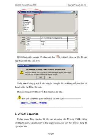 Giáo trình Microsoft Access 2000 Copyright®
Nguyễn Sơn Hải
Trang 59
Để thi hành việc xoá cán bộ, nhấn nút Run trên thanh công cụ. Khi đó một
hộp thoại cảnh báo xuất hiện:
Nhấn Yes để đồng ý xoá đi các bản ghi (bản ghi đã xoá không thể phục hồi lại
được); nhấn No để huỷ bỏ lệnh.
Phải cẩn trọng trước khi quyết định lệnh xoá dữ liệu.
Bản chất của Delete query thể hiện ở câu lệnh SQL:--------------------------
DELETE … FROM … [WHERE]
------------------------------------------------------------------------------------------------
6. UPDATE queries
Update query dùng cập nhật dữ liệu một số trường nào đó trong CSDL. Giống
với Delete query, Update query là loại query hành động, làm thay đổi nội dung dữ
liệu trên CSDL.
 