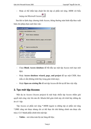 Giáo trình Microsoft Access 2000 Copyright®
Nguyễn Sơn Hải
Trang 6
- Hoặc có thể nhấn kép chuột lên tên tệp có phần mở rộng .MDB với biểu
tượng của Microsoft Access
Sau khi ra lệnh chạy chương trình Access, thông thường màn hình tiếp theo xuất
hiện cho phép chọn cách làm việc:
- Chọn Blank Access database để bắt đầu tạo một tệp Access mới (tạo mới
tệp);
- Hoặc Access database wizard, page, and project để tạo một CSDL theo
mẫu có sẵn (không trình bày trong giáo trình này);
- Hoặc Open an existing file để mở tệp Access đã tồn tại để làm việc tiếp.
3. Tạo mới tệp Access
Một dự án Access (Access project) là một hoặc nhiều tệp Access nhằm giải
quyết một công việc lớn nào đó. Khuôn khổ giáo trình này chỉ trình bày những dự
án có 1 tệp.
Tệp Access có phần mở rộng *.MDB (ngoài ra những tệp có phần mở rộng
*.DBE cũng mở được nhưng chỉ có thể thực thi chứ không chỉnh sửa được cấu
trúc). Có 5 thành phần chính trên một tệp:
- Tables – nơi chứa toàn bộ các bảng dữ liệu;
 