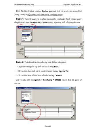 Giáo trình Microsoft Access 2000 Copyright®
Nguyễn Sơn Hải
Trang 60
Dưới đây là một ví dụ sử dụng Update query để tính giá trị cho cột luongchinh
(lương chính) là một trường mới được thêm vào bảng canbo.
Bước 1: Tạo một query và có chứa bảng canbo và chuyển thành Update query
bằng cách mở thực đơn Queries | Update query; hộp thoại thiết kế query như sau:
Bước 2: Thiết lập các trường cần cập nhật dữ liệu bằng cách:
- Chọn tên trường cần cập nhầt dữ liệu ở dòng Field;
- Gõ vào biểu thức tính giá trị cho trường đó ở dòng Update To;
- Gõ vào điều kiện để tính toán nếu cần ở dòng Criteria.
Với yêu cầu trên, luongchinh = hesoluong * 290000 cửa sổ thiết kế query sẽ
như sau:
 
