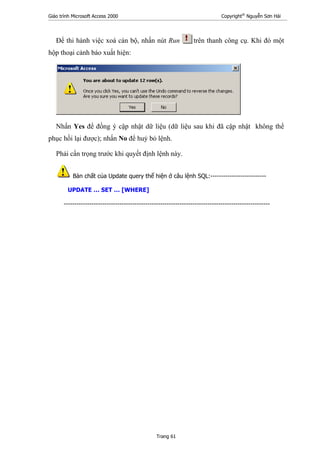 Giáo trình Microsoft Access 2000 Copyright®
Nguyễn Sơn Hải
Trang 61
Để thi hành việc xoá cán bộ, nhấn nút Run trên thanh công cụ. Khi đó một
hộp thoại cảnh báo xuất hiện:
Nhấn Yes để đồng ý cập nhật dữ liệu (dữ liệu sau khi đã cập nhật không thể
phục hồi lại được); nhấn No để huỷ bỏ lệnh.
Phải cẩn trọng trước khi quyết định lệnh này.
Bản chất của Update query thể hiện ở câu lệnh SQL:--------------------------
UPDATE … SET … [WHERE]
------------------------------------------------------------------------------------------------
 