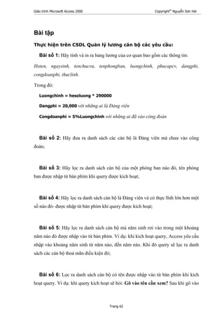 Giáo trình Microsoft Access 2000 Copyright®
Nguyễn Sơn Hải
Trang 62
Bài tập
Thực hiện trên CSDL Quản lý lương cán bộ các yêu cầu:
Bài số 1: Hãy tính và in ra bảng lương của cơ quan bao gồm các thông tin:
Hoten, ngaysinh, tenchucvu, tenphongban, luongchinh, phucapcv, dangphi,
congdoanphi, thuclinh.
Trong đó:
Luongchinh = hesoluong * 290000
Dangphi = 20,000 với những ai là Đảng viên
Congdoanphi = 5%Luongchinh với những ai đã vào công đoàn
Bài số 2: Hãy đưa ra danh sách các cán bộ là Đảng viên mà chưa vào công
đoàn;
Bài số 3: Hãy lọc ra danh sách cán bộ của một phòng ban nào đó, tên phòng
ban được nhập từ bàn phím khi query được kích hoạt;
Bài số 4: Hãy lọc ra danh sách cán bộ là Đảng viên và có thực lĩnh lớn hơn một
số nào đó- được nhập từ bàn phím khi query được kích hoạt;
Bài số 5: Hãy lọc ra danh sách cán bộ mà năm sinh rơi vào trong một khoảng
năm nào đó được nhập vào từ bàn phím. Ví dụ: khi kích hoạt query, Access yêu cầu
nhập vào khoảng năm sinh từ năm nào, đến năm nào. Khi đó query sẽ lọc ra danh
sách các cán bộ thoả mãn điều kiện đó;
Bài số 6: Lọc ra danh sách cán bộ có tên được nhập vào từ bàn phím khi kích
hoạt query. Ví dụ: khi query kích hoạt sẽ hỏi: Gõ vào tên cần xem? Sau khi gõ vào
 