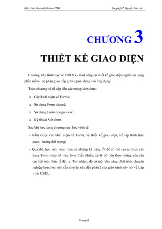 Giáo trình Microsoft Access 2000 Copyright®
Nguyễn Sơn Hải
Trang 66
CHƯƠNG 3
THIẾT KẾ GIAO DIỆN
Chương này trình bày về FORMs - một công cụ thiết kế giao diện người sử dụng
phần mềm- bộ phận giao tiếp giữa người dùng với ứng dụng.
Toàn chương sẽ đề cập đến các mảng kiến thức:
Các khái niệm về Forms;
Sử dụng Form wizard;
Sử dụng Form design view;
Kỹ thuật Sub-form
Sau khi học xong chương này, học viên sẽ:
- Nắm được các khái niệm về Form, về thiết kế giao diện, về lập trình trực
quan, hướng đối tượng;
- Qua đó, học viên hoàn toàn có những kỹ năng tốt để có thể tạo ra được các
dạng Form nhập dữ liệu; form điều khiển, xử lý dữ liệu theo những yêu cầu
của bài toán thực tế đặt ra. Tuy nhiên, để có một khả năng phát triển chuyên
nghiệp hơn, học viên cần chuyên sâu đến phần 2 của giáo trình này nói về Lập
trình CSDL.
 