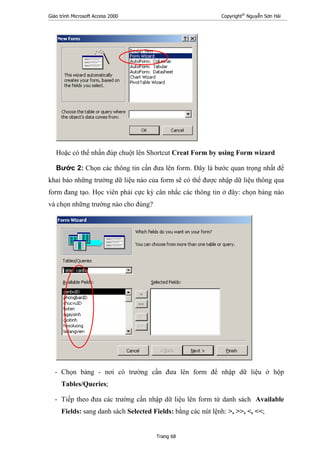 Giáo trình Microsoft Access 2000 Copyright®
Nguyễn Sơn Hải
Trang 68
Hoặc có thể nhấn đúp chuột lên Shortcut Creat Form by using Form wizard
Bước 2: Chọn các thông tin cần đưa lên form. Đây là bước quan trọng nhất để
khai báo những trường dữ liệu nào của form sẽ có thể được nhập dữ liệu thông qua
form đang tạo. Học viên phải cực kỳ cân nhắc các thông tin ở đây: chọn bảng nào
và chọn những trường nào cho đúng?
- Chọn bảng - nơi có trường cần đưa lên form để nhập dữ liệu ở hộp
Tables/Queries;
- Tiếp theo đưa các trường cần nhập dữ liệu lên form từ danh sách Available
Fields: sang danh sách Selected Fields: bằng các nút lệnh: >, >>, <, <<;
 