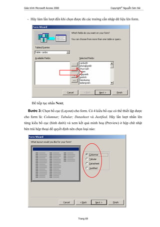 Giáo trình Microsoft Access 2000 Copyright®
Nguyễn Sơn Hải
Trang 69
- Hãy làm lần lượt đến khi chọn được đủ các trường cần nhập dữ liệu lên form.
Để tiếp tục nhấn Next;
Bước 3: Chọn bố cục (Layout) cho form. Có 4 kiểu bố cục có thể thiết lập được
cho form là: Columnar; Tabular; Datasheet và Justified. Hãy lần lượt nhấn lên
từng kiểu bố cục (hình dưới) và xem kết quả minh hoạ (Preview) ở hộp chữ nhật
bên trái hộp thoại để quyết định nên chọn loại nào:
 