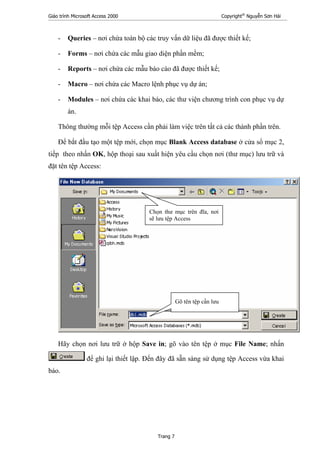 Giáo trình Microsoft Access 2000 Copyright®
Nguyễn Sơn Hải
Trang 7
- Queries – nơi chứa toàn bộ các truy vấn dữ liệu đã được thiết kế;
- Forms – nơi chứa các mẫu giao diện phần mềm;
- Reports – nơi chứa các mẫu báo cáo đã được thiết kế;
- Macro – nơi chứa các Macro lệnh phục vụ dự án;
- Modules – nơi chứa các khai báo, các thư viện chương trình con phục vụ dự
án.
Thông thường mỗi tệp Access cần phải làm việc trên tất cả các thành phần trên.
Để bắt đầu tạo một tệp mới, chọn mục Blank Access database ở cửa sổ mục 2,
tiếp theo nhấn OK, hộp thoại sau xuất hiện yêu cầu chọn nơi (thư mục) lưu trữ và
đặt tên tệp Access:
Hãy chọn nơi lưu trữ ở hộp Save in; gõ vào tên tệp ở mục File Name; nhấn
để ghi lại thiết lập. Đến đây đã sẵn sàng sử dụng tệp Access vừa khai
báo.
Gõ tên tệp cần lưu
Chọn thư mục trên đĩa, nơi
sẽ lưu tệp Access
 