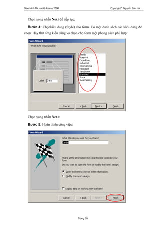 Giáo trình Microsoft Access 2000 Copyright®
Nguyễn Sơn Hải
Trang 70
Chọn xong nhấn Next để tiếp tục;
Bước 4: Chọnkiểu dáng (Style) cho form. Có một danh sách các kiểu dáng để
chọn. Hãy thử từng kiểu dáng và chọn cho form một phong cách phù hợp:
Chọn xong nhấn Next:
Bước 5: Hoàn thiện công việc:
 